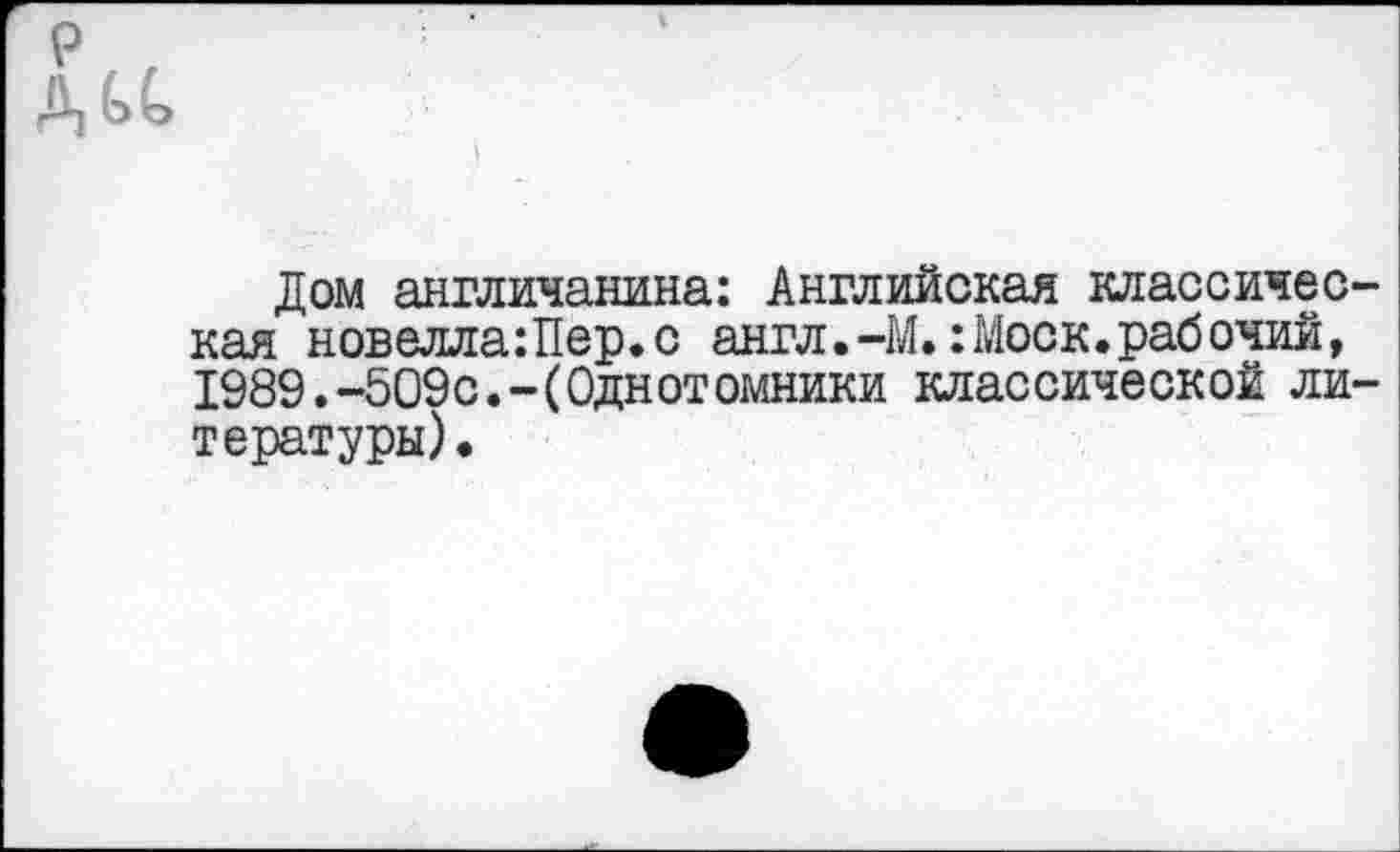 ﻿р. '
А £>(>
Дом англичанина: Английская классическая новелла:Пер.с англ.-М.:Моск.рабочий, 1989.-509с.-(Однотомники классической литературы).